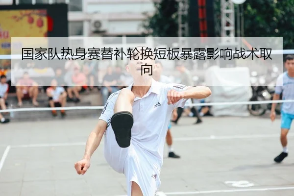 国家队热身赛替补轮换短板暴露影响战术取向 | XK SPORTS